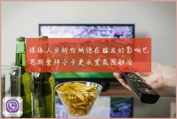 媒体人分析伦纳德在猛龙的影响巴恩斯崇拜小卡更衣室氛围融洽