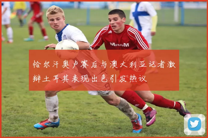 恰尔汗奥卢赛后与澳大利亚记者激辩土耳其表现出色引发热议