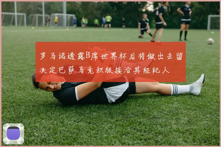 罗马诺透露B席世界杯后将做出去留决定巴萨马竞积极接洽其经纪人