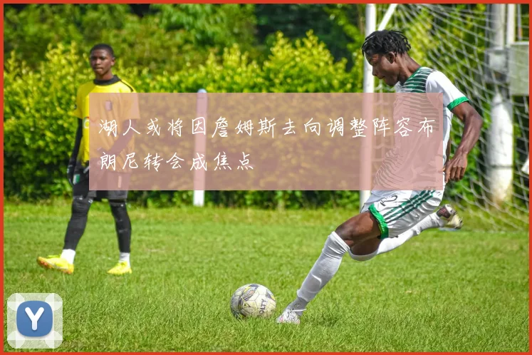 湖人或将因詹姆斯去向调整阵容布朗尼转会成焦点
