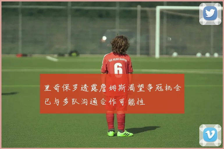 里奇保罗透露詹姆斯渴望争冠机会已与多队沟通合作可能性