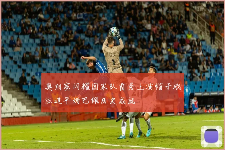 奥利塞闪耀国家队首秀上演帽子戏法追平姆巴佩历史成就