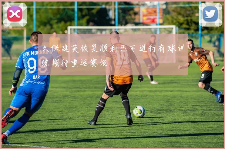 久保建英恢复顺利已可进行有球训练期待重返赛场
