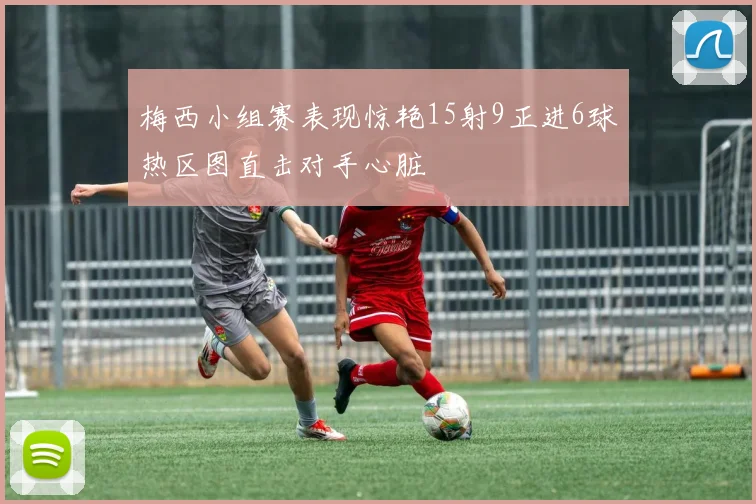 梅西小组赛表现惊艳15射9正进6球热区图直击对手心脏