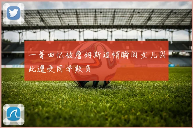 一哥回忆被詹姆斯追帽瞬间女儿因此遭受同学欺负