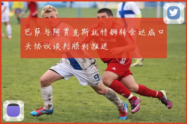 巴萨与阿贾克斯就特狮转会达成口头协议谈判顺利推进