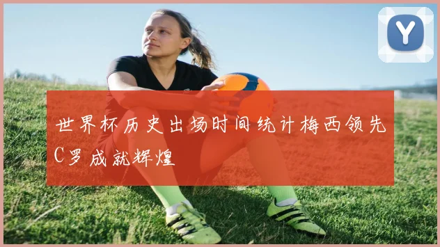世界杯历史出场时间统计梅西领先C罗成就辉煌