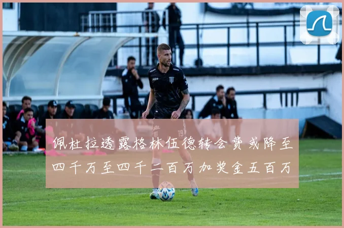 佩杜拉透露格林伍德转会费或降至四千万至四千二百万加奖金五百万至六百万