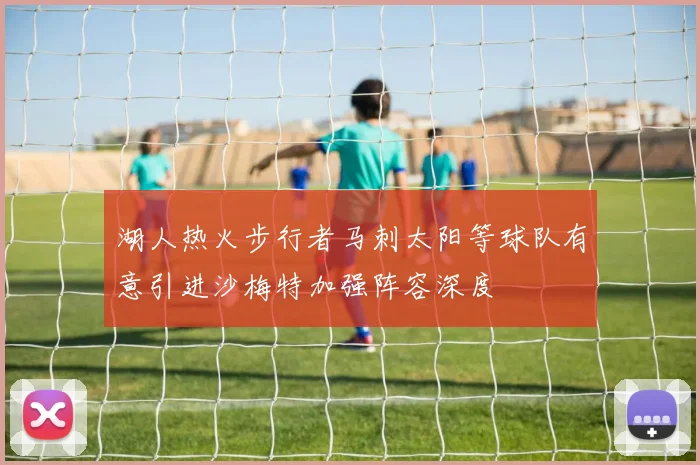 湖人热火步行者马刺太阳等球队有意引进沙梅特加强阵容深度