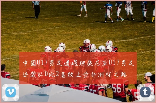 中国U17男足遭遇坦桑尼亚U17男足逆袭以0比2落败止步非洲杯之路