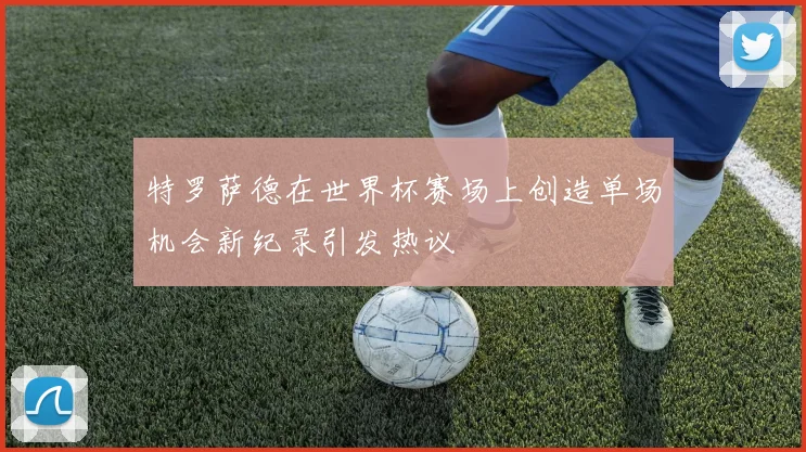 特罗萨德在世界杯赛场上创造单场机会新纪录引发热议