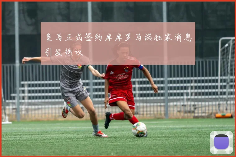 皇马正式签约库库罗马诺独家消息引发热议