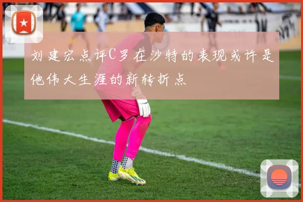 刘建宏点评C罗在沙特的表现或许是他伟大生涯的新转折点