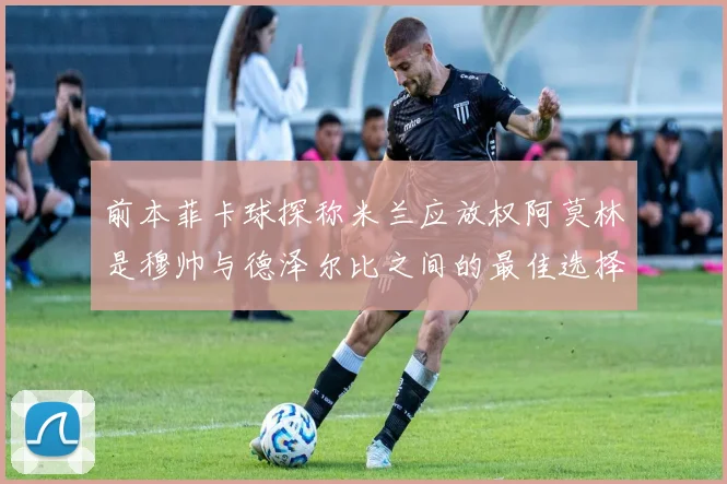 前本菲卡球探称米兰应放权阿莫林是穆帅与德泽尔比之间的最佳选择