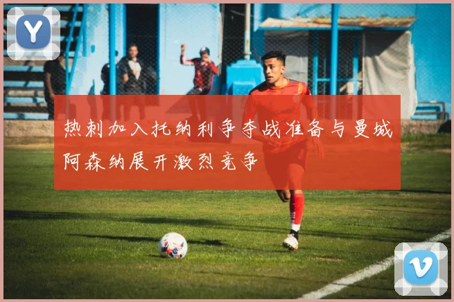 热刺加入托纳利争夺战准备与曼城阿森纳展开激烈竞争