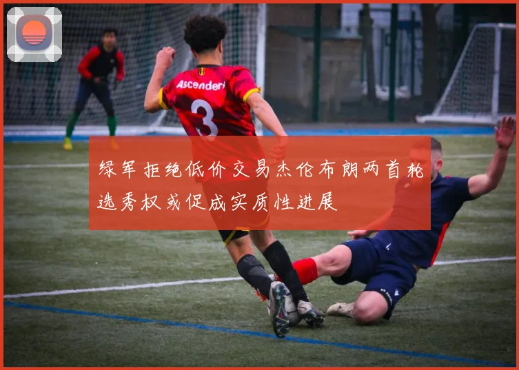 绿军拒绝低价交易杰伦布朗两首轮选秀权或促成实质性进展