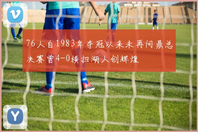 76人自1983年夺冠以来未再问鼎总决赛曾4-0横扫湖人创辉煌