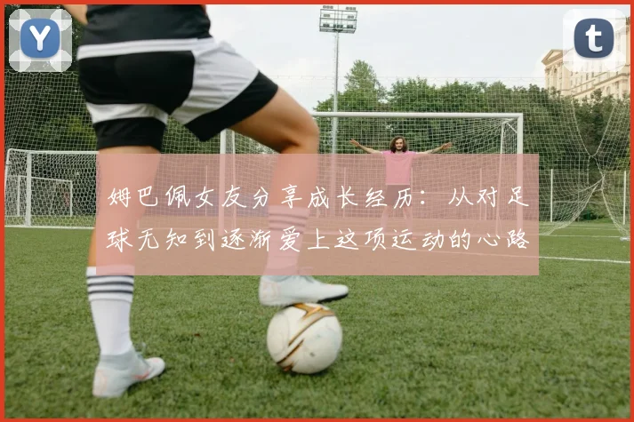 姆巴佩女友分享成长经历：从对足球无知到逐渐爱上这项运动的心路历程