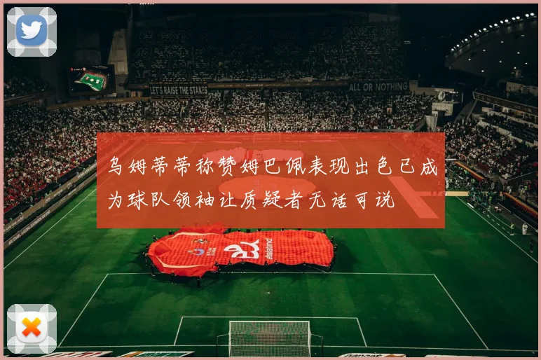 乌姆蒂蒂称赞姆巴佩表现出色已成为球队领袖让质疑者无话可说