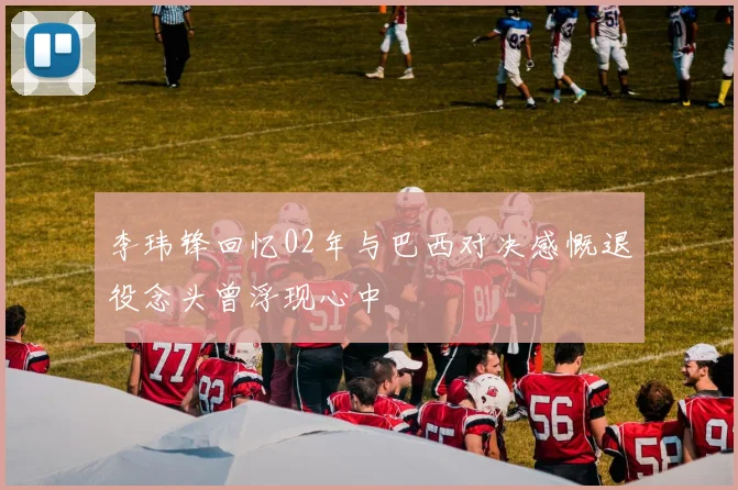 李玮锋回忆02年与巴西对决感慨退役念头曾浮现心中