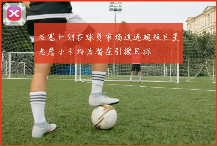 活塞计划在球员市场追逐超级巨星老詹小卡均为潜在引援目标
